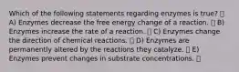 Which of the following statements regarding enzymes is true? A) Enzymes decrease the free energy change of a reaction. B) Enzymes increase the rate of a reaction. C) Enzymes change the direction of chemical reactions. D) Enzymes are permanently altered by the reactions they catalyze. E) Enzymes prevent changes in substrate concentrations.