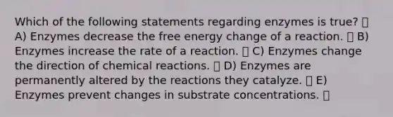 Which of the following statements regarding enzymes is true? A) Enzymes decrease the free energy change of a reaction. B) Enzymes increase the rate of a reaction. C) Enzymes change the direction of <a href='https://www.questionai.com/knowledge/kc6NTom4Ep-chemical-reactions' class='anchor-knowledge'>chemical reactions</a>. D) Enzymes are permanently altered by the reactions they catalyze. E) Enzymes prevent changes in substrate concentrations.