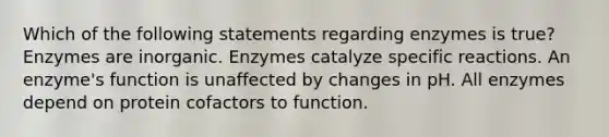 Which of the following statements regarding enzymes is true? Enzymes are inorganic. Enzymes catalyze specific reactions. An enzyme's function is unaffected by changes in pH. All enzymes depend on protein cofactors to function.