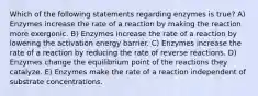 Which of the following statements regarding enzymes is true? A) Enzymes increase the rate of a reaction by making the reaction more exergonic. B) Enzymes increase the rate of a reaction by lowering the activation energy barrier. C) Enzymes increase the rate of a reaction by reducing the rate of reverse reactions. D) Enzymes change the equilibrium point of the reactions they catalyze. E) Enzymes make the rate of a reaction independent of substrate concentrations.