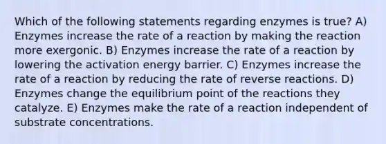 Which of the following statements regarding enzymes is true? A) Enzymes increase the rate of a reaction by making the reaction more exergonic. B) Enzymes increase the rate of a reaction by lowering the activation energy barrier. C) Enzymes increase the rate of a reaction by reducing the rate of reverse reactions. D) Enzymes change the equilibrium point of the reactions they catalyze. E) Enzymes make the rate of a reaction independent of substrate concentrations.