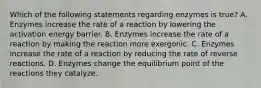 Which of the following statements regarding enzymes is true? A. Enzymes increase the rate of a reaction by lowering the activation energy barrier. B. Enzymes increase the rate of a reaction by making the reaction more exergonic. C. Enzymes increase the rate of a reaction by reducing the rate of reverse reactions. D. Enzymes change the equilibrium point of the reactions they catalyze.