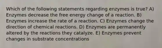 Which of the following statements regarding enzymes is true? A) Enzymes decrease the free energy change of a reaction. B) Enzymes increase the rate of a reaction. C) Enzymes change the direction of chemical reactions. D) Enzymes are permanently altered by the reactions they catalyze. E) Enzymes prevent changes in substrate concentrations