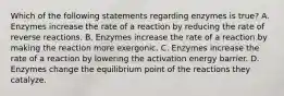 Which of the following statements regarding enzymes is true? A. Enzymes increase the rate of a reaction by reducing the rate of reverse reactions. B. Enzymes increase the rate of a reaction by making the reaction more exergonic. C. Enzymes increase the rate of a reaction by lowering the activation energy barrier. D. Enzymes change the equilibrium point of the reactions they catalyze.