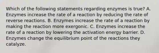 Which of the following statements regarding enzymes is true? A. Enzymes increase the rate of a reaction by reducing the rate of reverse reactions. B. Enzymes increase the rate of a reaction by making the reaction more exergonic. C. Enzymes increase the rate of a reaction by lowering the activation energy barrier. D. Enzymes change the equilibrium point of the reactions they catalyze.