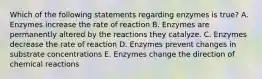 Which of the following statements regarding enzymes is true? A. Enzymes increase the rate of reaction B. Enzymes are permanently altered by the reactions they catalyze. C. Enzymes decrease the rate of reaction D. Enzymes prevent changes in substrate concentrations E. Enzymes change the direction of chemical reactions