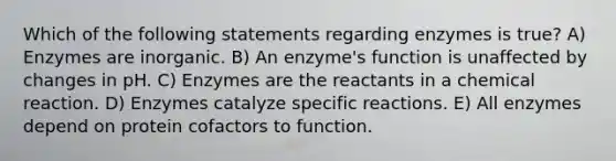 Which of the following statements regarding enzymes is true? A) Enzymes are inorganic. B) An enzyme's function is unaffected by changes in pH. C) Enzymes are the reactants in a chemical reaction. D) Enzymes catalyze specific reactions. E) All enzymes depend on protein cofactors to function.