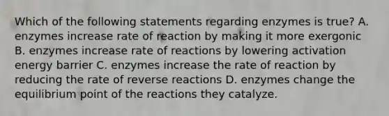 Which of the following statements regarding enzymes is true? A. enzymes increase rate of reaction by making it more exergonic B. enzymes increase rate of reactions by lowering activation energy barrier C. enzymes increase the rate of reaction by reducing the rate of reverse reactions D. enzymes change the equilibrium point of the reactions they catalyze.