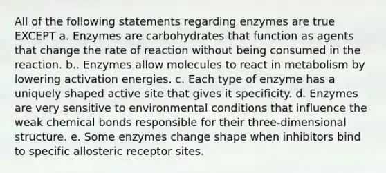 All of the following statements regarding enzymes are true EXCEPT a. Enzymes are carbohydrates that function as agents that change the rate of reaction without being consumed in the reaction. b.. Enzymes allow molecules to react in metabolism by lowering activation energies. c. Each type of enzyme has a uniquely shaped active site that gives it specificity. d. Enzymes are very sensitive to environmental conditions that influence the weak chemical bonds responsible for their three-dimensional structure. e. Some enzymes change shape when inhibitors bind to specific allosteric receptor sites.