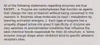 All of the following statements regarding enzymes are true EXCEPT... a. Enzyme are carbohydrates that function as agents that change the rate of reaction without being consumed in the reaction. b. Enzymes allow molecules to react i metabolism by lowering activation energies. c. Each type of enzyme has a uniquely shaped active site gives it specificity. d. Enzyme are very sensitive to environmental conditions that influence the weal chemical bonds responsible for their 3D structure. e. Some enzyme change shape when inhibitors bind to specific allosteric receptors sites.