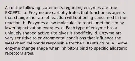 All of the following statements regarding enzymes are true EXCEPT... a. Enzyme are carbohydrates that function as agents that change the rate of reaction without being consumed in the reaction. b. Enzymes allow molecules to react i metabolism by lowering activation energies. c. Each type of enzyme has a uniquely shaped active site gives it specificity. d. Enzyme are very sensitive to environmental conditions that influence the weal chemical bonds responsible for their 3D structure. e. Some enzyme change shape when inhibitors bind to specific allosteric receptors sites.