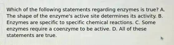 Which of the following statements regarding enzymes is true? A. The shape of the enzyme's active site determines its activity. B. Enzymes are specific to specific chemical reactions. C. Some enzymes require a coenzyme to be active. D. All of these statements are true.