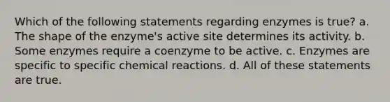 Which of the following statements regarding enzymes is true? a. The shape of the enzyme's active site determines its activity. b. Some enzymes require a coenzyme to be active. c. Enzymes are specific to specific chemical reactions. d. All of these statements are true.