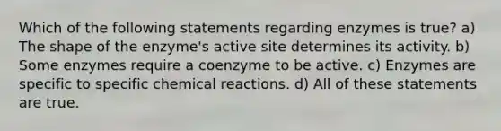 Which of the following statements regarding enzymes is true? a) The shape of the enzyme's active site determines its activity. b) Some enzymes require a coenzyme to be active. c) Enzymes are specific to specific chemical reactions. d) All of these statements are true.