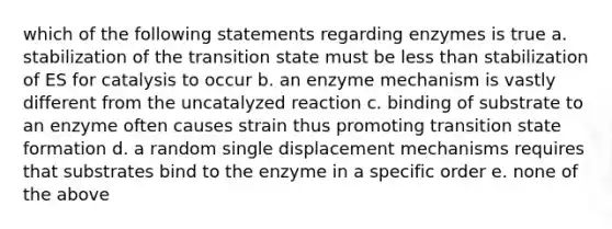 which of the following statements regarding enzymes is true a. stabilization of the transition state must be <a href='https://www.questionai.com/knowledge/k7BtlYpAMX-less-than' class='anchor-knowledge'>less than</a> stabilization of ES for catalysis to occur b. an enzyme mechanism is vastly different from the uncatalyzed reaction c. binding of substrate to an enzyme often causes strain thus promoting transition state formation d. a random single displacement mechanisms requires that substrates bind to the enzyme in a specific order e. none of the above