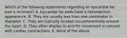 Which of the following statements regarding an epicardial fat pad is incorrect? A. Epicardial fat pads have a heteroechoic appearance. B. They are usually less than one centimeter in diameter. C. They are typically located circumferentially around the heart. D. They often display to-and-fro movement in concert with cardiac contractions. E. None of the above