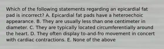 Which of the following statements regarding an epicardial fat pad is incorrect? A. Epicardial fat pads have a heteroechoic appearance. B. They are usually less than one centimeter in diameter. C. They are typically located circumferentially around the heart. D. They often display to-and-fro movement in concert with cardiac contractions. E. None of the above