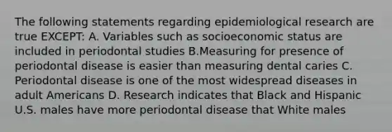 The following statements regarding epidemiological research are true EXCEPT: A. Variables such as socioeconomic status are included in periodontal studies B.Measuring for presence of periodontal disease is easier than measuring dental caries C. Periodontal disease is one of the most widespread diseases in adult Americans D. Research indicates that Black and Hispanic U.S. males have more periodontal disease that White males