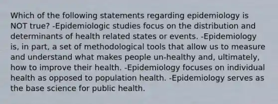 Which of the following statements regarding epidemiology is NOT true? -Epidemiologic studies focus on the distribution and determinants of health related states or events. -Epidemiology is, in part, a set of methodological tools that allow us to measure and understand what makes people un-healthy and, ultimately, how to improve their health. -Epidemiology focuses on individual health as opposed to population health. -Epidemiology serves as the base science for public health.