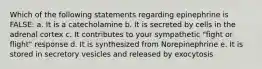 Which of the following statements regarding epinephrine is FALSE: a. It is a catecholamine b. It is secreted by cells in the adrenal cortex c. It contributes to your sympathetic "fight or flight" response d. It is synthesized from Norepinephrine e. It is stored in secretory vesicles and released by exocytosis