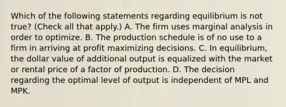 Which of the following statements regarding equilibrium is not​ true? ​(Check all that apply.​) A. The firm uses marginal analysis in order to optimize. B. The production schedule is of no use to a firm in arriving at profit maximizing decisions. C. In​ equilibrium, the dollar value of additional output is equalized with the market or rental price of a factor of production. D. The decision regarding the optimal level of output is independent of MPL and MPK.