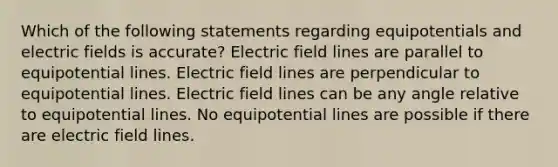 Which of the following statements regarding equipotentials and electric fields is accurate? Electric field lines are parallel to equipotential lines. Electric field lines are perpendicular to equipotential lines. Electric field lines can be any angle relative to equipotential lines. No equipotential lines are possible if there are electric field lines.