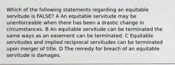 Which of the following statements regarding an equitable servitude is FALSE? A An equitable servitude may be unenforceable when there has been a drastic change in circumstances. B An equitable servitude can be terminated the same ways as an easement can be terminated. C Equitable servitudes and implied reciprocal servitudes can be terminated upon merger of title. D The remedy for breach of an equitable servitude is damages.