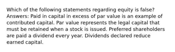 Which of the following statements regarding equity is false? Answers: Paid in capital in excess of par value is an example of contributed capital. Par value represents the legal capital that must be retained when a stock is issued. Preferred shareholders are paid a dividend every year. Dividends declared reduce earned capital.