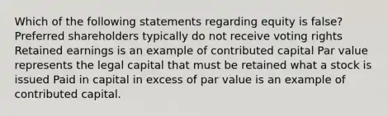 Which of the following statements regarding equity is false? Preferred shareholders typically do not receive voting rights Retained earnings is an example of contributed capital Par value represents the legal capital that must be retained what a stock is issued Paid in capital in excess of par value is an example of contributed capital.