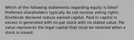 Which of the following statements regarding equity is false? Preferred shareholders typically do not receive voting rights. Dividends declared reduce earned capital. Paid-in capital in excess is generated with no-par stock with no stated value. Par value represents the legal capital that must be retained when a stock is issued.