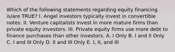 Which of the following statements regarding equity financing is/are TRUE? I. Angel investors typically invest in convertible notes. II. Venture capitalists invest in more mature firms than private equity investors. III. Private equity firms use more debt to finance purchases than other investors. A. I Only B. I and II Only C. I and III Only D. II and III Only E. I, II, and III