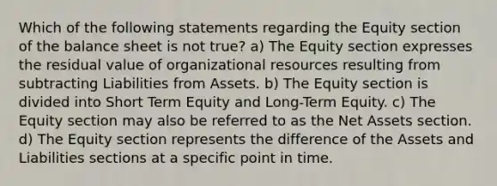 Which of the following statements regarding the Equity section of the balance sheet is not true? a) The Equity section expresses the residual value of organizational resources resulting from subtracting Liabilities from Assets. b) The Equity section is divided into Short Term Equity and Long-Term Equity. c) The Equity section may also be referred to as the Net Assets section. d) The Equity section represents the difference of the Assets and Liabilities sections at a specific point in time.