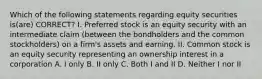 Which of the following statements regarding equity securities is(are) CORRECT? I. Preferred stock is an equity security with an intermediate claim (between the bondholders and the common stockholders) on a firm's assets and earning. II. Common stock is an equity security representing an ownership interest in a corporation A. I only B. II only C. Both I and II D. Neither I nor II