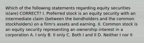 Which of the following statements regarding equity securities is(are) CORRECT? I. Preferred stock is an equity security with an intermediate claim (between the bondholders and the common stockholders) on a firm's assets and earning. II. Common stock is an equity security representing an ownership interest in a corporation A. I only B. II only C. Both I and II D. Neither I nor II