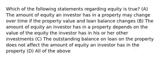 Which of the following statements regarding equity is true? (A) The amount of equity an investor has in a property may change over time if the property value and loan balance changes (B) The amount of equity an investor has in a property depends on the value of the equity the investor has in his or her other investments (C) The outstanding balance on loan on the property does not affect the amount of equity an investor has in the property (D) All of the above