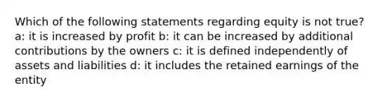 Which of the following statements regarding equity is not true? a: it is increased by profit b: it can be increased by additional contributions by the owners c: it is defined independently of assets and liabilities d: it includes the retained earnings of the entity