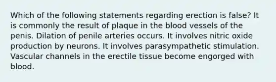 Which of the following statements regarding erection is false? It is commonly the result of plaque in the blood vessels of the penis. Dilation of penile arteries occurs. It involves nitric oxide production by neurons. It involves parasympathetic stimulation. Vascular channels in the erectile tissue become engorged with blood.