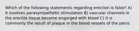 Which of the following statements regarding erection is false? A) it involves parasympathetic stimulation B) vascular channels in the erectile tissue become engorged with blood C) it is commonly the result of plaque in the blood vessels of the penis