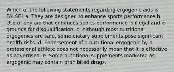 Which of the following statements regarding ergogenic aids is FALSE? a. They are designed to enhance sports performance b. Use of any aid that enhances sports performance is illegal and is grounds for disqualification. c. Although most nutritional ergogenics are safe, some dietary supplements pose significant health risks. d. Endorsement of a nutritional ergogenic by a professional athlete does not necessarily mean that it is effective as advertised. e. Some nutritional supplements marketed as ergogenic may contain prohibited drugs.