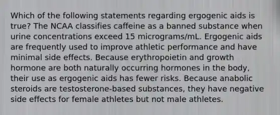 Which of the following statements regarding ergogenic aids is true? The NCAA classifies caffeine as a banned substance when urine concentrations exceed 15 micrograms/mL. Ergogenic aids are frequently used to improve athletic performance and have minimal side effects. Because erythropoietin and growth hormone are both naturally occurring hormones in the body, their use as ergogenic aids has fewer risks. Because anabolic steroids are testosterone-based substances, they have negative side effects for female athletes but not male athletes.