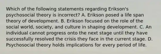 Which of the following statements regarding Erikson's psychosocial theory is incorrect? A. Erikson posed a life span theory of development. B. Erikson focused on the role of the social world, society, and culture in shaping development. C. An individual cannot progress onto the next stage until they have successfully resolved the crisis they face in the current stage. D. Psychosocial theory holds implications for every period of life.