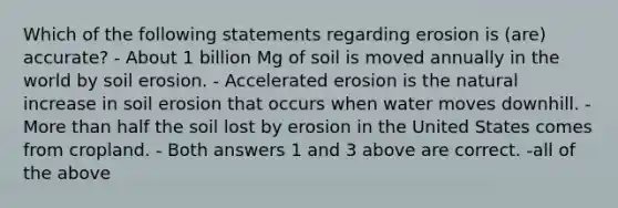 Which of the following statements regarding erosion is (are) accurate? - About 1 billion Mg of soil is moved annually in the world by soil erosion. - Accelerated erosion is the natural increase in soil erosion that occurs when water moves downhill. - More than half the soil lost by erosion in the United States comes from cropland. - Both answers 1 and 3 above are correct. -all of the above