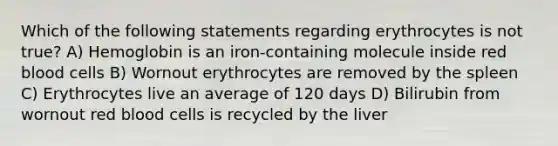 Which of the following statements regarding erythrocytes is not true? A) Hemoglobin is an iron-containing molecule inside red blood cells B) Wornout erythrocytes are removed by the spleen C) Erythrocytes live an average of 120 days D) Bilirubin from wornout red blood cells is recycled by the liver