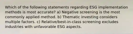 Which of the following statements regarding ESG implementation methods is most accurate? a) Negative screening is the most commonly applied method. b) Thematic investing considers multiple factors. c) Relative/best-in-class screening excludes industries with unfavorable ESG aspects.