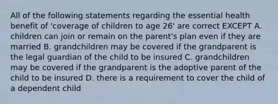 All of the following statements regarding the essential health benefit of 'coverage of children to age 26' are correct EXCEPT A. children can join or remain on the parent's plan even if they are married B. grandchildren may be covered if the grandparent is the legal guardian of the child to be insured C. grandchildren may be covered if the grandparent is the adoptive parent of the child to be insured D. there is a requirement to cover the child of a dependent child