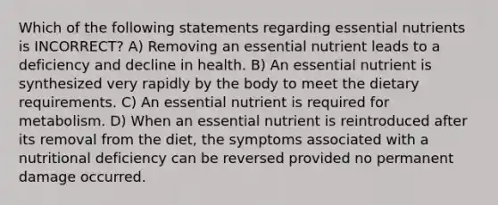 Which of the following statements regarding essential nutrients is INCORRECT? A) Removing an essential nutrient leads to a deficiency and decline in health. B) An essential nutrient is synthesized very rapidly by the body to meet the dietary requirements. C) An essential nutrient is required for metabolism. D) When an essential nutrient is reintroduced after its removal from the diet, the symptoms associated with a nutritional deficiency can be reversed provided no permanent damage occurred.