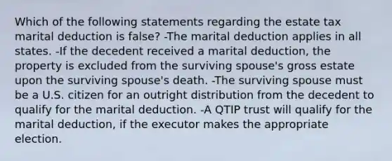 Which of the following statements regarding the estate tax marital deduction is false? -The marital deduction applies in all states. -If the decedent received a marital deduction, the property is excluded from the surviving spouse's gross estate upon the surviving spouse's death. -The surviving spouse must be a U.S. citizen for an outright distribution from the decedent to qualify for the marital deduction. -A QTIP trust will qualify for the marital deduction, if the executor makes the appropriate election.