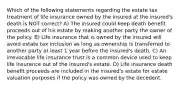 Which of the following statements regarding the estate tax treatment of life insurance owned by the insured at the insured's death is NOT correct? A) The insured could keep death benefit proceeds out of his estate by making another party the owner of the policy. B) Life insurance that is owned by the insured will avoid estate tax inclusion as long as ownership is transferred to another party at least 1 year before the insured's death. C) An irrevocable life insurance trust is a common device used to keep life insurance out of the insured's estate. D) Life insurance death benefit proceeds are included in the insured's estate for estate valuation purposes if the policy was owned by the decedent.