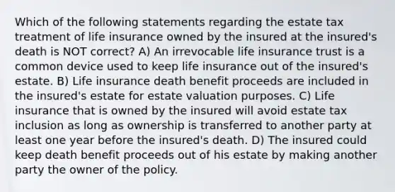 Which of the following statements regarding the estate tax treatment of life insurance owned by the insured at the insured's death is NOT correct? A) An irrevocable life insurance trust is a common device used to keep life insurance out of the insured's estate. B) Life insurance death benefit proceeds are included in the insured's estate for estate valuation purposes. C) Life insurance that is owned by the insured will avoid estate tax inclusion as long as ownership is transferred to another party at least one year before the insured's death. D) The insured could keep death benefit proceeds out of his estate by making another party the owner of the policy.