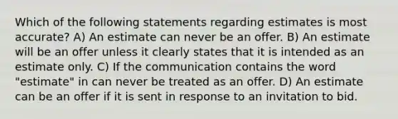 Which of the following statements regarding estimates is most accurate? A) An estimate can never be an offer. B) An estimate will be an offer unless it clearly states that it is intended as an estimate only. C) If the communication contains the word "estimate" in can never be treated as an offer. D) An estimate can be an offer if it is sent in response to an invitation to bid.